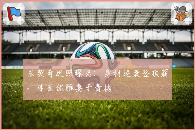 东契奇近照曝光：身材逆袭签顶薪，母亲优雅妻子青梅