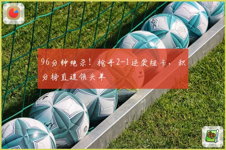 96分钟绝杀！枪手2-1逆袭纽卡，积分榜直追领头羊