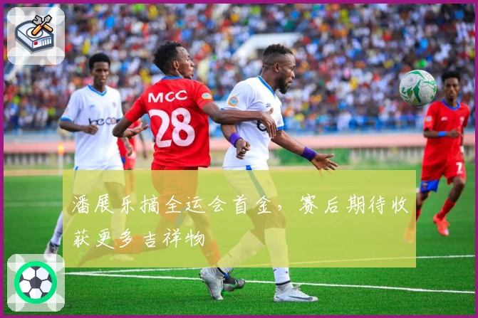 潘展乐摘全运会首金，赛后期待收获更多吉祥物