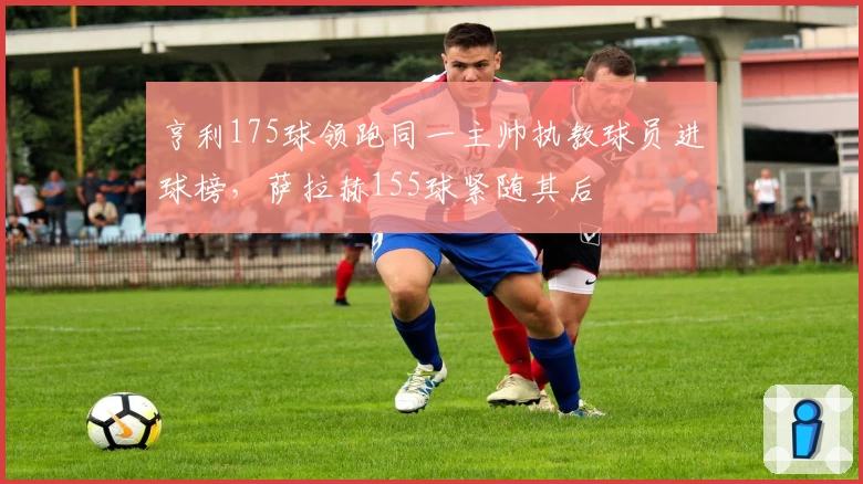 亨利175球领跑同一主帅执教球员进球榜,萨拉赫155球紧随其后