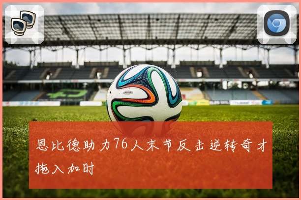 恩比德助力76人末节反击逆转奇才拖入加时