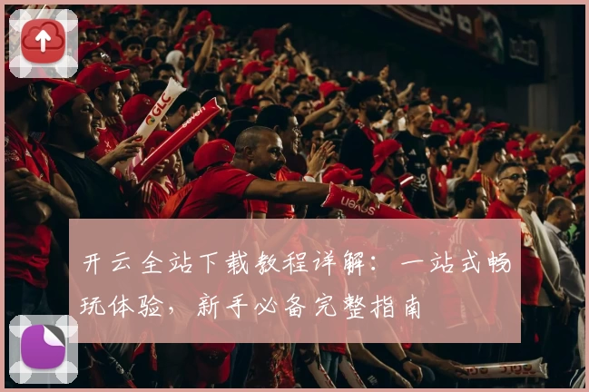开云全站下载教程详解：一站式畅玩体验，新手必备完整指南