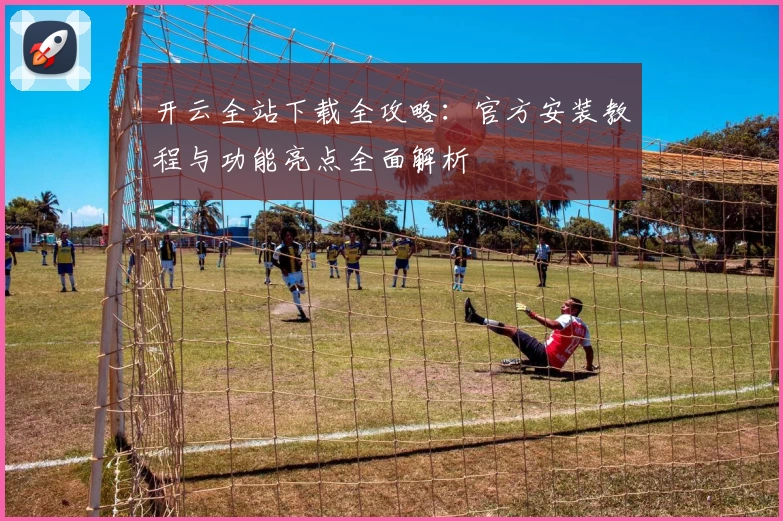 开云全站下载全攻略：官方安装教程与功能亮点全面解析