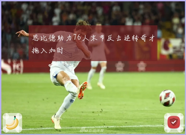 恩比德助力76人末节反击逆转奇才拖入加时