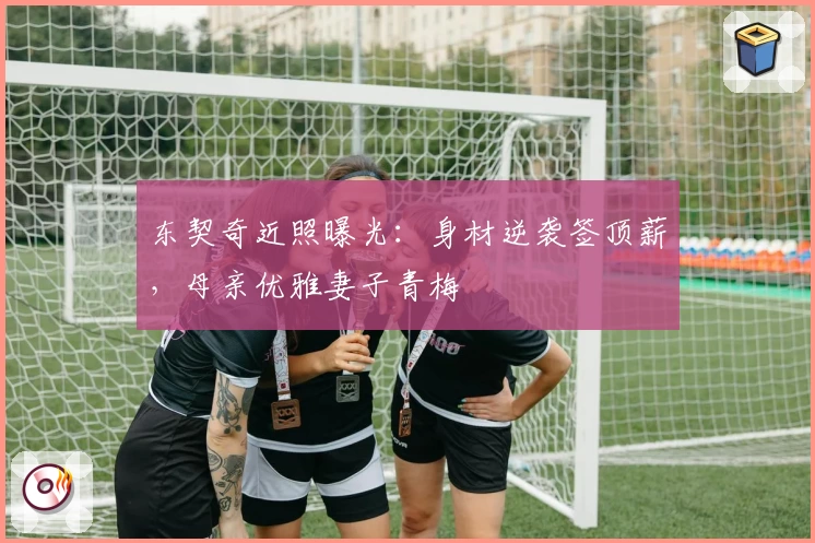 东契奇近照曝光：身材逆袭签顶薪，母亲优雅妻子青梅