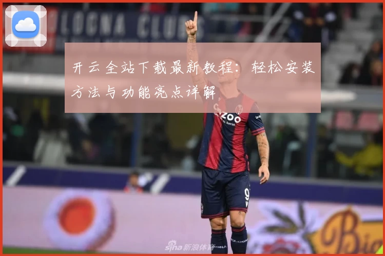 开云全站下载最新教程：轻松安装方法与功能亮点详解
