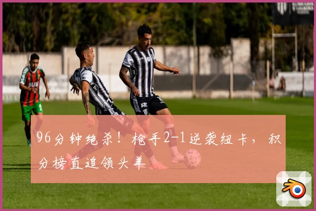 96分钟绝杀！枪手2-1逆袭纽卡，积分榜直追领头羊