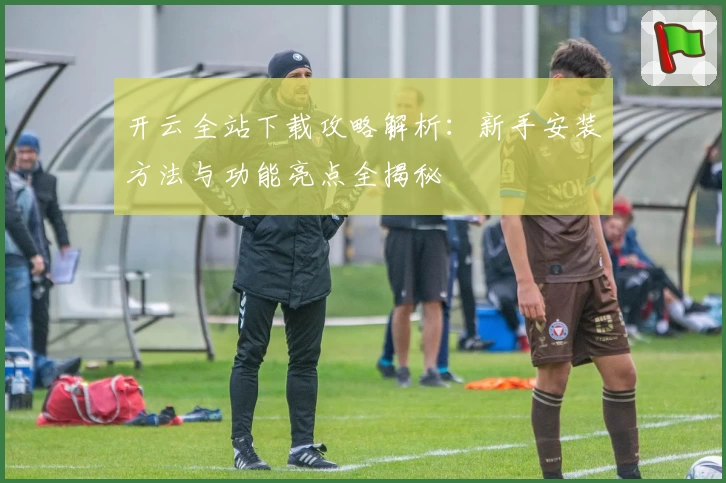 开云全站下载攻略解析：新手安装方法与功能亮点全揭秘