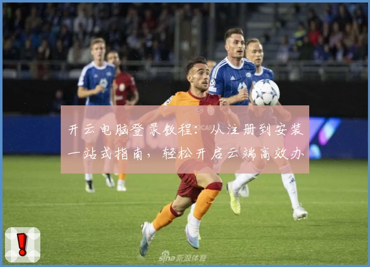 开云电脑登录教程：从注册到安装一站式指南，轻松开启云端高效办公之旅