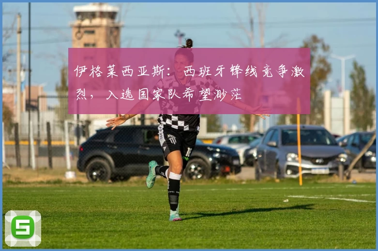 伊格莱西亚斯：西班牙锋线竞争激烈，入选国家队希望渺茫